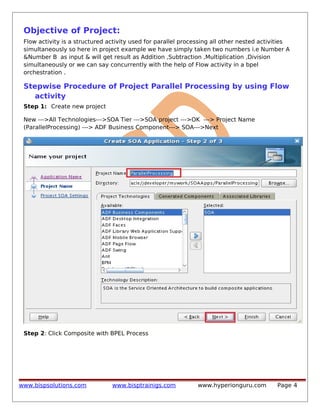 Objective of Project:
Flow activity is a structured activity used for parallel processing all other nested activities
simultaneously so here in project example we have simply taken two numbers i.e Number A
&Number B as input & will get result as Addition ,Subtraction ,Multiplication ,Division
simultaneously or we can say concurrently with the help of Flow activity in a bpel
orchestration .

Stepwise Procedure of Project Parallel Processing by using Flow
activity
Step 1: Create new project
New --->All Technologies--->SOA Tier --->SOA project --->OK ---> Project Name
(ParallelProcessing) ---> ADF Business Component---> SOA--->Next

Step 2: Click Composite with BPEL Process

www.bispsolutions.com

www.bisptrainigs.com

www.hyperionguru.com

Page 4

 
