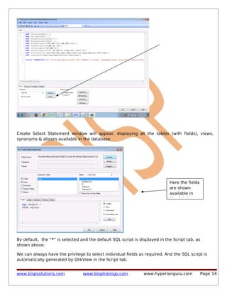 Create Select Statement window will appear, displaying all the tables (with fields), views,
synonyms & aliases available in the database.

Here the fields
are shown
available in
the database

By default, the “*” is selected and the default SQL script is displayed in the Script tab, as
shown above.
We can always have the privilege to select individual fields as required. And the SQL script is
automatically generated by QlikView in the Script tab.
www.bispsolutions.com

www.bisptrainigs.com

www.hyperionguru.com

Page 14

 