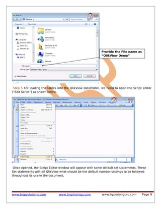Provide the File name as
“QlikView Demo”

Step 5 For loading the tables into the QlikView datamodel, we need to open the Script editor
(“Edit Script”) as shown below.

Once opened, the Script Editor window will appear with some default set statements. These
Set statements will tell QlikView what should be the default number settings to be followed
throughout its use in the document.

www.bispsolutions.com

www.bisptrainigs.com

www.hyperionguru.com

Page 9

 