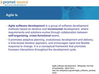 Agile Is
• Agile software development is a group of software development
methods based on iterative and incremental development, where
requirements and solutions evolve through collaboration between
self-organizing, cross-functional teams.
• It promotes adaptive planning, evolutionary development and delivery,
a time-boxed iterative approach, and encourages rapid and flexible
response to change. It is a conceptual framework that promotes
foreseen interactions throughout the development cycle.
Agile software development - Wikipedia, the free
encyclopedia : taken from -
http://en.wikipedia.org/wiki/Agile_software_develop
ment
 