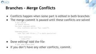 Branches - Merge Conflicts
● Conflicts happen when some part is edited in both branches
● The merge commit is paused until these conflicts are solved
$ git status
On branch master
You have unmerged paths.
(fix conflicts and run "git commit")
Unmerged paths:
(use "git add <file>..." to mark resolution)
both modified:
index.html
● Done editing? Add the file
$ git add index.html
● If you don’t have any other conflicts, commit.
 