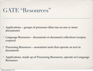 GATE “Resources”

    ✤   Applications – groups of processes (that run on one or more
        documents)

    ✤   Language Resources – documents or document collections (corpus,
        corpora)

    ✤   Processing Resources – annotation tools that operate on text in
        documents

    ✤   Applications, made up of Processing Resources, operate on Language
        Resources


Tuesday, November 29, 2011
 