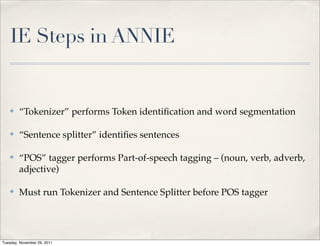 IE Steps in ANNIE


    ✤   “Tokenizer” performs Token identiﬁcation and word segmentation

    ✤   “Sentence splitter” identiﬁes sentences

    ✤   “POS” tagger performs Part-of-speech tagging – (noun, verb, adverb,
        adjective)

    ✤   Must run Tokenizer and Sentence Splitter before POS tagger




Tuesday, November 29, 2011
 