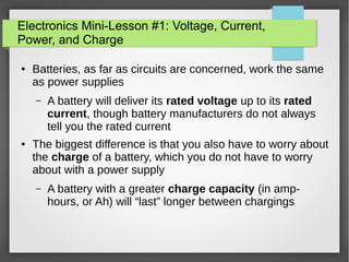 Electronics Mini-Lesson #1: Voltage, Current,
Power, and Charge
● Batteries, as far as circuits are concerned, work the same
as power supplies
– A battery will deliver its rated voltage up to its rated
current, though battery manufacturers do not always
tell you the rated current
● The biggest difference is that you also have to worry about
the charge of a battery, which you do not have to worry
about with a power supply
– A battery with a greater charge capacity (in amp-
hours, or Ah) will “last” longer between chargings
 