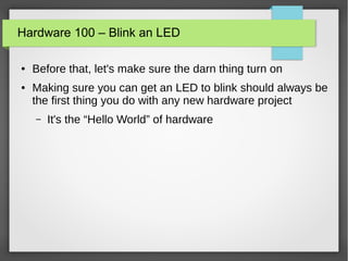 Hardware 100 – Blink an LED
● Before that, let's make sure the darn thing turn on
● Making sure you can get an LED to blink should always be
the first thing you do with any new hardware project
– It's the “Hello World” of hardware
 