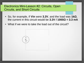 Electronics Mini-Lesson #2: Circuits, Open
Circuits, and Short Circuits
● So, for example, if Vin were 3.3V, and the load was 1kΩ,
the current in this circuit would be 3.3V / 1000Ω = 3.3 mA
● What if we were to take the load out of the circuit?
+
_Vin
 