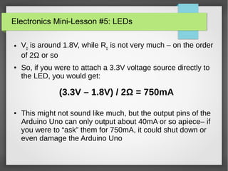 Electronics Mini-Lesson #5: LEDs
● VD
is around 1.8V, while RD
is not very much – on the order
of 2Ω or so
● So, if you were to attach a 3.3V voltage source directly to
the LED, you would get:
● This might not sound like much, but the output pins of the
Arduino Uno can only output about 40mA or so apiece– if
you were to “ask” them for 750mA, it could shut down or
even damage the Arduino Uno
(3.3V – 1.8V) / 2Ω = 750mA
 