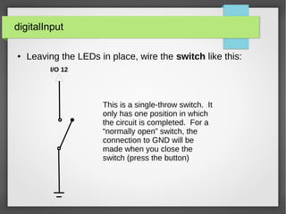 digitalInput
● Leaving the LEDs in place, wire the switch like this:
I/O 12
This is a single-throw switch. It
only has one position in which
the circuit is completed. For a
“normally open” switch, the
connection to GND will be
made when you close the
switch (press the button)
 
