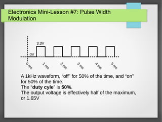 Electronics Mini-Lesson #7: Pulse Width
Modulation
0V
3.3V
0
m
s
1
m
s
2
m
s
3
m
s
4
m
s
5
m
s
A 1kHz waveform, “off” for 50% of the time, and “on”
for 50% of the time.
The “duty cyle” is 50%.
The output voltage is effectively half of the maximum,
or 1.65V
 