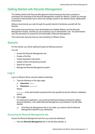 Getting Started with Records Management


Getting Started with Records Management
   The Getting Started with Records Management tutorial introduces the basic concepts to
   accompany the download of the Records Management module for Alfresco. It takes you through
   a scenario to demonstrate how to store and manage records in the Alfresco Share collaborative
   environment.
   Alfresco recommends you walk through this guided tutorial to familiarize yourself with the
   features.
   This tutorial assumes that you have downloaded and installed Alfresco and the Records
   Management module, and that you are accessing it as an administrator user. The administrator
   user has permission to access the full functionality of Records Management.
   This tutorial also assumes that you have familiarity to Alfresco Share.


Scenario
   For this tutorial, you will be walking through the following scenario.
   You will:
      • Access the Records Management site
      • Create a File Plan
      • Create disposition instructions
      • Upload content and declaring records
      • Search for records
      • Manage the Records Management system


Log in
   Log in to Alfresco Share using the default credentials.
     1. Type the following on the login page:
          a.   Username: admin
          b.   Password: password
          Where
          password is the administrator password that was specified during the Alfresco installation
          wizard.
     2. Click Login.
          On entering the application, your personal dashboard displays showing the default
          personal dashlets. A site called Records Management is pre-defined in the My Sites
          dashlet.
                If the Records Management site is not visible, you need to add the Records
                Management dashlet to your dashboard.

Accessing the Records Management site
   Access the Records Management site from your personal dashboard.
      • Click the Records Management site in the My Sites dashlet, or



                                                          Getting Started with Alfresco Records Management 3
 