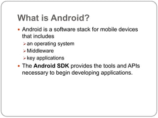 What is Android?
 Android is a software stack for mobile devices
 that includes
   an operating system
   Middleware
   key applications
 The Android SDK provides the tools and APIs
 necessary to begin developing applications.
 