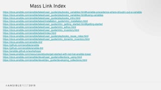 Mass Link Index
https://docs.ansible.com/ansible/latest/user_guide/playbooks_variables.html#variable-precedence-where-should-i-put-a-variable
https://docs.ansible.com/ansible/latest/user_guide/playbooks_variables.html#using-variables
https://docs.ansible.com/ansible/latest/user_guide/playbooks_intro.html
https://docs.ansible.com/ansible/latest/installation_guide/intro_installation.html
https://docs.ansible.com/ansible/latest/user_guide/intro_getting_started.html#getting-started
https://docs.ansible.com/ansible/latest/user_guide/intro_adhoc.html
https://docs.ansible.com/ansible/latest/user_guide/intro_inventory.html
https://docs.ansible.com/ansible/latest/index.html
https://docs.ansible.com/ansible/latest/user_guide/playbooks_reuse_roles.html
https://docs.ansible.com/ansible/latest/user_guide/intro_dynamic_inventory.html
https://docs.ansible.com/ansible-lint/
https://github.com/ansible/ansible
https://github.com/ansible/ansible-lint
https://ansible.github.io/workshops/
https://www.ansible.com/resources/ebooks/get-started-with-red-hat-ansible-tower
https://docs.ansible.com/ansible/devel/user_guide/collections_using.html
https://docs.ansible.com/ansible/devel/dev_guide/developing_collections.html
 