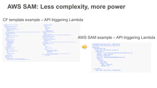 AWSTemplateFormatVersion: '2010 -09-09'
Resources:
GetHtmlFunctionGetHtmlPermissionProd:
Type: AWS::Lambda::Permission
Properties:
Action: lambda:invokeFunction
Principal: apigateway.amazonaws.com
FunctionName:
Ref: GetHtmlFunction
SourceArn:
Fn::Sub: arn:aws:execute -api:${AWS::Region}:${AWS::AccountId}:${ServerlessRestApi}/Prod/ANY/*
ServerlessRestApiProdStage:
Type: AWS::ApiGateway::Stage
Properties:
DeploymentId:
Ref: ServerlessRestApiDeployment
RestApiId:
Ref: ServerlessRestApi
StageName: Prod
ListTable:
Type: AWS::DynamoDB::Table
Properties:
ProvisionedThroughput:
WriteCapacityUnits: 5
ReadCapacityUnits: 5
AttributeDefinitions:
- AttributeName: id
AttributeType: S
KeySchema:
- KeyType: HASH
AttributeName: id
GetHtmlFunction:
Type: AWS::Lambda::Function
Properties:
Handler: index.gethtml
Code:
S3Bucket: flourish -demo-bucket
S3Key: todo_list.zip
Role:
Fn::GetAtt:
- GetHtmlFunctionRole
- Arn
Runtime: nodejs4.3
GetHtmlFunctionRole:
Type: AWS::IAM::Role
Properties:
ManagedPolicyArns:
- arn:aws:iam::aws:policy/AmazonDynamoDBReadOnlyAccess
- arn:aws:iam::aws:policy/service -role/AWSLambdaBasicExecutionRole
AssumeRolePolicyDocument:
Version: '2012 -10-17'
Statement:
- Action:
- sts:AssumeRole
Effect: Allow
Principal:
Service:
- lambda.amazonaws.com
ServerlessRestApiDeployment:
Type: AWS::ApiGateway::Deployment
Properties:
RestApiId:
Ref: ServerlessRestApi
Description: 'RestApi deployment id: 127e3fb91142ab1ddc5f5446adb094442581a90d'
StageName: Stage
GetHtmlFunctionGetHtmlPermissionTest:
Type: AWS::Lambda::Permission
Properties:
Action: lambda:invokeFunction
Principal: apigateway.amazonaws.com
FunctionName:
Ref: GetHtmlFunction
SourceArn:
Fn::Sub: arn:aws:execute -api:${AWS::Region}:${AWS::AccountId}:${ServerlessRestApi}/*/ANY/*
ServerlessRestApi:
Type: AWS::ApiGateway::RestApi
Properties:
Body:
info:
version: '1.0'
title:
Ref: AWS::StackName
paths:
"/{proxy+}":
x-amazon-apigateway-any-method:
x-amazon-apigateway-integration:
httpMethod: ANY
type: aws_proxy
uri:
Fn::Sub: arn:aws:apigateway:${AWS::Region}:lambda:path/2015 -03-
31/functions/${GetHtmlFunction.Arn}/invocations
responses: {}
swagger: '2.0'
CF template example – API triggering Lambda
AWSTemplateFormatVersion: '2010-09-09’
Transform: AWS::Serverless-2016-10-31
Resources:
GetHtmlFunction:
Type: AWS::Serverless::Function
Properties:
CodeUri: s3://flourish-demo-bucket/todo_list.zip
Handler: index.gethtml
Runtime: nodejs4.3
Policies: AmazonDynamoDBReadOnlyAccess
Events:
GetHtml:
Type: Api
Properties:
Path: /{proxy+}
Method: ANY
ListTable:
Type: AWS::Serverless::SimpleTable
AWS SAM example – API triggering Lambda
AWS SAM: Less complexity, more power
 