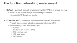 The function networking environment
 Default - a default network environment within VPC is provided for you
 Access to the Internet always permitted to your function
 No access to VPC-deployed assets
 Customer VPC - Your function executes within the context of your own VPC
 Privately communicate with other resources within your VPC
 Familiar configuration and behavior with:
 Subnets
 Elastic network interfaces (ENIs)
 EC2 security groups
 VPC route tables
 NAT gateway
 