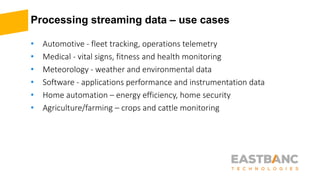 Processing streaming data – use cases
• Automotive - fleet tracking, operations telemetry
• Medical - vital signs, fitness and health monitoring
• Meteorology - weather and environmental data
• Software - applications performance and instrumentation data
• Home automation – energy efficiency, home security
• Agriculture/farming – crops and cattle monitoring
 
