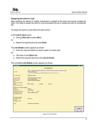 Jobs and Recruitment



Assigning the client to a job
After enabling the feature to enable recruitment on behalf of the client and having created the
client. You need to assign the client to a job and publish the job or assign the client to a published
job.

To assign the client to a job follow the steps shown:

In the List of Jobs screen
      Click J: New Job or press Alt+J
Or
      Select the required job and press Enter

The Job Details screen appears as shown
     Enter the required details as shown earlier to create a job
Or
     Tab down to the Client field
     Select the required client from the List of Clients

The completed Job Details screen appears as shown




                                           Figure 6.36 Job Details


                                                                                                     52
 