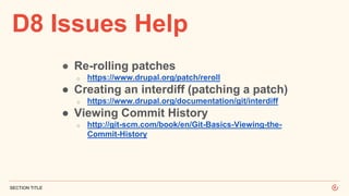 D8 Issues Help
SECTION TITLE
● Re-rolling patches
o https://www.drupal.org/patch/reroll
● Creating an interdiff (patching a patch)
o https://www.drupal.org/documentation/git/interdiff
● Viewing Commit History
o http://git-scm.com/book/en/Git-Basics-Viewing-the-
Commit-History
 