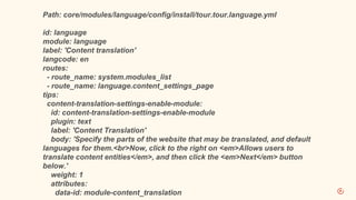 Path: core/modules/language/config/install/tour.tour.language.yml
id: language
module: language
label: 'Content translation'
langcode: en
routes:
- route_name: system.modules_list
- route_name: language.content_settings_page
tips:
content-translation-settings-enable-module:
id: content-translation-settings-enable-module
plugin: text
label: 'Content Translation'
body: 'Specify the parts of the website that may be translated, and default
languages for them.<br>Now, click to the right on <em>Allows users to
translate content entities</em>, and then click the <em>Next</em> button
below.'
weight: 1
attributes:
data-id: module-content_translation
 
