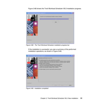 Figure 3-68 shows the Tivoli Workload Scheduler V8.3 installation progress.




Figure 3-68 The Tivoli Workload Scheduler installation progress bar

   If the installation is successful, you see a summary of the performed
   installation operations, as shown in Figure 3-69.




Figure 3-69 Installation completed




                      Chapter 3. Tivoli Workload Scheduler V8.3: New installation   91
 