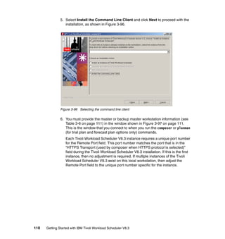 5. Select Install the Command Line Client and click Next to proceed with the
                  installation, as shown in Figure 3-96.




               Figure 3-96 Selecting the command line client

               6. You must provide the master or backup master workstation information (see
                  Table 3-6 on page 111) in the window shown in Figure 3-97 on page 111.
                  This is the window that you connect to when you run the composer or planman
                  (for trial plan and forecast plan options only) commands.
                  Each Tivoli Workload Scheduler V8.3 instance requires a unique port number
                  for the Remote Port field. This port number matches the port that is in the
                  “HTTPS Transport (used by composer when HTTPS protocol is selected)”
                  field during the Tivoli Workload Scheduler V8.3 installation. If this is the first
                  instance, then no adjustment is required. If multiple instances of the Tivoli
                  Workload Scheduler V8.3 exist on this local workstation, then adjust the
                  Remote Port field to the unique port number specific for the instance.




110   Getting Started with IBM Tivoli Workload Scheduler V8.3
 