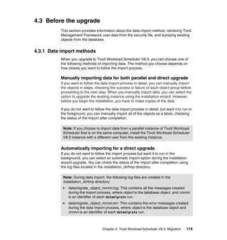 4.3 Before the upgrade
          This section provides information about the data import method, retrieving Tivoli
          Management Framework user data from the security file, and dumping existing
          objects from the database.


4.3.1 Data import methods
          When you upgrade to Tivoli Workload Scheduler V8.3, you can choose one of
          the following methods of importing data. The method you choose depends on
          how closely you want to follow the import process.

          Manually importing data for both parallel and direct upgrade
          If you want to follow the data import process in detail, you can manually import
          the objects in steps, checking the success or failure of each object group before
          proceeding to the next step. When you manually import data, you can select the
          option to upgrade the existing instance using the installation wizard. However,
          before you begin the installation, you have to make copies of the data.

          If you do not want to follow the data import process in detail, but want it to run in
          the foreground, you can manually import all of the objects as a block, checking
          the status of the import after completion.

           Note: If you choose to import data from a parallel instance of Tivoli Workload
           Scheduler that is on the same computer, install the Tivoli Workload Scheduler
           V8.3 instance with a different user from the existing instance.


          Automatically importing for a direct upgrade
          If you do not want to follow the import process but want it to run in the
          background, you can select an automatic import option during the installation
          wizard upgrade. You can check the status of the import after completion using
          the log files located in the installation_dir/tmp directory.

           Note: During data import, the following log files are created in the
           installation_dir/tmp directory:
              datamigrate_object_nnnnn.log: This contains all the messages created
              during the import process, where object is the database object, and nnnnn
              is an identifier of each datamigrate run.
              datamigrate_object_nnnnn.err: This contains the error messages created
              during the data import process, where object is the database object and
              nnnnn is an identifier of each datamigrate run.



                                     Chapter 4. Tivoli Workload Scheduler V8.3: Migration   119
 