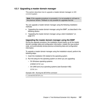 4.5.1 Upgrading a master domain manager
          This section describes how to upgrade a master domain manager on AIX
          v.5.3.0.0 system.

           Note: If the upgrade procedure is successful, it is not possible to roll back to
           the previous version. Rollback is only possible for upgrades that fail.

          You can upgrade a master domain manager using the following installation
          methods:
             “Upgrading the master domain manager using the ISMP”, as described in the
             following section
             “Upgrading the master domain manager using a silent installation” on
             page 213

          Upgrading the master domain manager using the ISMP
          During the upgrade procedure, the installation wizard backs up all the master
          domain manager data and configuration information, installs the new product
          code, and automatically dumps previous scheduling data and configuration
          information.

          To upgrade a master domain manager using the installation wizard, perform the
          following steps:
          1. Insert the installation CD related to the operating system.
          2. Run the setup for the operating system on which you are upgrading:
             – On Windows operating systems:
                WINDOWSSETUP.exe
             – On UNIX and Linux operating systems (see Example 4-66):
                SETUP.bin

          Example 4-66 Running the SETUP.bin command
          # /cdrom/AIX/SETUP.bin




                                    Chapter 4. Tivoli Workload Scheduler V8.3: Migration   197
 