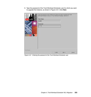 9. Type the password of the Tivoli Workload Scheduler user for which you want
   to upgrade the instance, as shown in Figure 4-41. Click Next.




Figure 4-41 Entering the password of the Tivoli Workload Scheduler user




                           Chapter 4. Tivoli Workload Scheduler V8.3: Migration   203
 