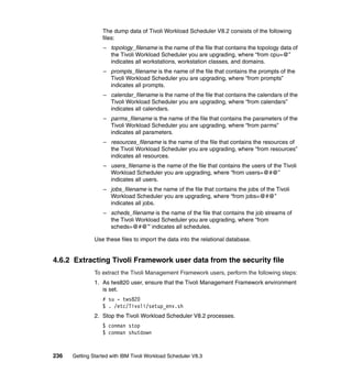 The dump data of Tivoli Workload Scheduler V8.2 consists of the following
                  files:
                  – topology_filename is the name of the file that contains the topology data of
                    the Tivoli Workload Scheduler you are upgrading, where “from cpu=@”
                    indicates all workstations, workstation classes, and domains.
                  – prompts_filename is the name of the file that contains the prompts of the
                    Tivoli Workload Scheduler you are upgrading, where “from prompts”
                    indicates all prompts.
                  – calendar_filename is the name of the file that contains the calendars of the
                    Tivoli Workload Scheduler you are upgrading, where “from calendars”
                    indicates all calendars.
                  – parms_filename is the name of the file that contains the parameters of the
                    Tivoli Workload Scheduler you are upgrading, where “from parms”
                    indicates all parameters.
                  – resources_filename is the name of the file that contains the resources of
                    the Tivoli Workload Scheduler you are upgrading, where “from resources”
                    indicates all resources.
                  – users_filename is the name of the file that contains the users of the Tivoli
                    Workload Scheduler you are upgrading, where “from users=@#@”
                    indicates all users.
                  – jobs_filename is the name of the file that contains the jobs of the Tivoli
                    Workload Scheduler you are upgrading, where “from jobs=@#@”
                    indicates all jobs.
                  – scheds_filename is the name of the file that contains the job streams of
                    the Tivoli Workload Scheduler you are upgrading, where “from
                    scheds=@#@” indicates all schedules.

               Use these files to import the data into the relational database.


4.6.2 Extracting Tivoli Framework user data from the security file
               To extract the Tivoli Management Framework users, perform the following steps:
               1. As tws820 user, ensure that the Tivoli Management Framework environment
                  is set.
                  # su - tws820
                  $ . /etc/Tivoli/setup_env.sh
               2. Stop the Tivoli Workload Scheduler V8.2 processes.
                  $ conman stop
                  $ conman shutdown



236   Getting Started with IBM Tivoli Workload Scheduler V8.3
 
