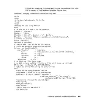 Example 9-2 shows how to create a Web graphical user interface (GUI) using
                PHP to connect to Tivoli Workload Scheduler Web services.

Example 9-2 Querying Tivoli Workload Scheduler jobs using PHP
<html>
<head>
<title>Query TWS Jobs using PHP</title>
</head>
<body>
<h3>Query TWS Jobs using PHP</h3>
<?php
# the host and HTTP port of the TWS connector
$twsHost = "localhost";
$twsPort = "31115";
$location = "http://" . $twsHost . ":" . $twsPort;
$location = $location . "/PlanServicesWeb/services/SchedulingFactory";
# username and password
$login = "maestro";
$password = "passw0rd";
# create a SOAP client of the TWS WSDL service
# tracing and exception parameters are optional
$client = new SoapClient(null,
   array('location'       => $location,
         'uri'            => "http://services.ws.tws.ibm.com/TWS-Scheduling",
         'login'          => $login,
         'password'       => $password,
         'trace'          => 1,
    'exceptions'     => 0));
# the jobstream filter is an array
# the SOAP variable would be filled in to filter which items are retrieved
$filterType = new SoapVar("", SOAP_ENC_ARRAY);
# capture any errors when calling the query function
try {
  # using the TWS queryJobStreams function
  # engineName is blank for distributed engines
  $jobObject = $client->__soapCall('queryJobs',
                                  array( new SoapParam("", "engineName"),
                                         new SoapParam($filterType, "filter")));
  #uncomment to print out the returned object
  #echo "<pre>";
  #print_r($jobObject);
  #echo "</pre>";
  } catch( SoapFault $exception ) {
  echo $exception;



                                                 Chapter 9. Application programming interface   481
 