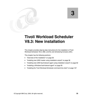 3


    Chapter 3.   Tivoli Workload Scheduler
                 V8.3: New installation
                 This chapter provides step-by-step instructions for the installation of Tivoli
                 Workload Scheduler V8.3, DB2, and the Job Scheduling Console (JSC).

                 This chapter has the following sections:
                     “Overview of the installation” on page 36
                     “Installing new UNIX master using installation wizard” on page 36
                     “Installing new UNIX fault-tolerant agent using installation wizard” on page 82
                     “Installing a Windows fault-tolerant agent” on page 95
                     “Installing the Tivoli Workload Scheduler command line client” on page 107




© Copyright IBM Corp. 2006. All rights reserved.                                                  35
 