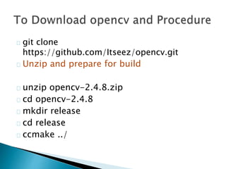 git clone
https://github.com/Itseez/opencv.git
Unzip and prepare for build
unzip opencv-2.4.8.zip
cd opencv-2.4.8
mkdir release
cd release
ccmake ../
 