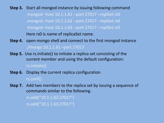 Step 3. Start all mongod instance by issuing following command
mongod –host 10.1.1.61 --port 27017 --replSet rs0
mongod –host 10.1.1.62 --port 27017 --replSet rs0
mongod –host 10.1.1.63 --port 27017 --replSet rs0
Here rs0 is name of replicaSet name.
Step 4. open mongo shell and connect to the first mongod instance
./mongo 10.1.1.61 –port 27017
Step 5. Use rs.initiate() to initiate a replica set consisting of the
current member and using the default configuration:
rs.initiate()
Step 6. Display the current replica configuration
rs.conf()
Step 7. Add two members to the replica set by issuing a sequence of
commands similar to the following.
rs.add(“10.1.1.62:27017")
rs.add(“10.1.1.63:27017")
 