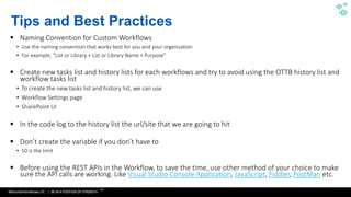 WithumSmith+Brown, PC | BE IN A POSITION OF STRENGTH
28
SM
 Naming Convention for Custom Workflows
•
•
 Create new tasks list and history lists for each workflows and try to avoid using the OTTB history list and
workflow tasks list
•
•
•
 In the code log to the history list the url/site that we are going to hit
 Don’t create the variable if you don’t have to
•
 Before using the REST APIs in the Workflow, to save the time, use other method of your choice to make
sure the API calls are working. Like Visual Studio Console Application, JavaScript, Fiddler, PostMan etc.
Tips and Best Practices
 