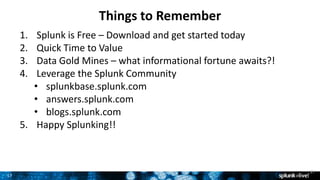 17
Things to Remember
17
1. Splunk is Free – Download and get started today
2. Quick Time to Value
3. Data Gold Mines – what informational fortune awaits?!
4. Leverage the Splunk Community
• splunkbase.splunk.com
• answers.splunk.com
• blogs.splunk.com
5. Happy Splunking!!
 