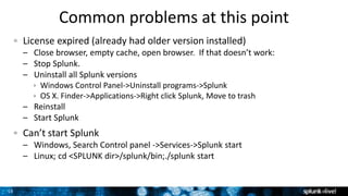 15
Common problems at this point
License expired (already had older version installed)
– Close browser, empty cache, open browser. If that doesn’t work:
– Stop Splunk.
– Uninstall all Splunk versions
 Windows Control Panel->Uninstall programs->Splunk
 OS X. Finder->Applications->Right click Splunk, Move to trash
– Reinstall
– Start Splunk
Can’t start Splunk
– Windows, Search Control panel ->Services->Splunk start
– Linux; cd <SPLUNK dir>/splunk/bin;./splunk start
 