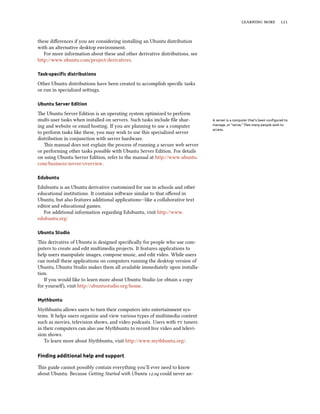   


these diﬀerences if you are considering installing an Ubuntu distribution
with an alternative desktop environment.
   For more information about these and other derivative distributions, see
http://www.ubuntu.com/project/derivatives.

Task-speciﬁc distributions

Other Ubuntu distributions have been created to accomplish speciﬁc tasks
or run in specialized seings.

Ubuntu Server Edition

e Ubuntu Server Edition is an operating system optimized to perform
multi-user tasks when installed on servers. Such tasks include ﬁle shar-      A server is a computer that’s been conﬁgured to
ing and website or email hosting. If you are planning to use a computer       manage, or “serve,” ﬁles many people wish to
                                                                              access.
to perform tasks like these, you may wish to use this specialized server
distribution in conjunction with server hardware.
   is manual does not explain the process of running a secure web server
or performing other tasks possible with Ubuntu Server Edition. For details
on using Ubuntu Server Edition, refer to the manual at http://www.ubuntu.
com/business/server/overview.

Edubuntu

Edubuntu is an Ubuntu derivative customized for use in schools and other
educational institutions. It contains soware similar to that oﬀered in
Ubuntu, but also features additional applications—like a collaborative text
editor and educational games.
   For additional information regarding Edubuntu, visit http://www.
edubuntu.org/

Ubuntu Studio

is derivative of Ubuntu is designed speciﬁcally for people who use com-
puters to create and edit multimedia projects. It features applications to
help users manipulate images, compose music, and edit video. While users
can install these applications on computers running the desktop version of
Ubuntu, Ubuntu Studio makes them all available immediately upon installa-
tion.
   If you would like to learn more about Ubuntu Studio (or obtain a copy
for yoursel), visit http://ubuntustudio.org/home.

Mythbuntu

Mythbuntu allows users to turn their computers into entertainment sys-
tems. It helps users organize and view various types of multimedia content
such as movies, television shows, and video podcasts. Users with  tuners
in their computers can also use Mythbuntu to record live video and televi-
sion shows.
   To learn more about Mythbuntu, visit http://www.mythbuntu.org/.

Finding additional help and support

is guide cannot possibly contain everything you’ll ever need to know
about Ubuntu. Because Geing Started with Ubuntu . could never an-
 