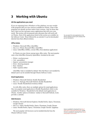 3       Working with Ubuntu
All the applications you need

If you are migrating from a Windows or Mac platform, you may wonder
if the programs that you once used are available for Ubuntu. Some of the
programs you already use have native Linux versions. And, for those that
don’t, there are free and open-source applications that will cover your
needs. is section will recommend some alternates that will work well
on Ubuntu. Most of the applications listed in this section are available via     You can search for more applications in the
the Soware Center. ose followed by an asterisk (*) can be downloaded           Ubuntu Software Center by the category that
                                                                                 you are interested in.
directly from their oﬃcial websites.

Oﬃce Suites

‣ Windows: Microso Oﬃce, LibreOﬃce
‣ Mac  : iWork, Microso Oﬃce, LibreOﬃce
‣ Linux: LibreOﬃce, KOﬃce,  Oﬃce, Kexi (database application)

   In Ubuntu you may choose among many oﬃce suites. e most popular
suite is the LibreOﬃce (formerly OpenOﬃce). Included in the suite:
‣   Writer—word processor
‣   Calc—spreadsheet
‣   Impress—presentation manager
‣   Draw—drawing program
‣   Base—database
‣   Math—equation editor
   LibreOﬃce Suite is installed by default. Note that Base is not installed by
default and it can be installed through Ubuntu Soware Center.

Email Applications

‣ Windows: Microso Outlook, Mozilla underbird
‣ Mac  : Mail.app, Microso Outlook, Mozilla underbird
‣ Linux: Mozilla underbird, Evolution, KMail

   As with oﬃce suites, there are multiple options for email applications.
One very popular email application is Mozilla underbird, which is also
available for Windows. underbird is the default email application in
Ubuntu. Another option is Evolution—similar to Microso Outlook, it also
provides a calendar.

Web Browsers

‣ Windows: Microso Internet Explorer, Mozilla Firefox, Opera, Chromium,
  Google Chrome
‣ Mac  : Safari, Mozilla Firefox, Opera, Chromium, Google Chrome
‣ Linux: Mozilla Firefox, Opera*, Chromium, Google Chrome*, Epiphany
                                                                                 Opera is available for download from http://
  e most popular web browsers can be installed directly from the                www.opera.com/browser/download/. Google
                                                                                 Chrome is available for download from https://
Ubuntu Soware Center.                                                           www.google.com/chrome/.
 