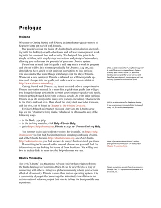Prologue
Welcome

Welcome to Geing Started with Ubuntu, an introductory guide wrien to
help new users get started with Ubuntu.
    Our goal is to cover the basics of Ubuntu (such as installation and work-
ing with the desktop) as well as hardware and soware management, work-
ing with the command line, and security. We designed this guide to be
simple to follow, with step-by-step instructions and plenty of screenshots,
allowing you to discover the potential of your new Ubuntu system.
    Please bear in mind that this guide is still very much a work in progress
and always will be. It is wrien speciﬁcally for Ubuntu . , and          LTS is an abbreviation for “Long Term Support.”
although we have aimed to not limit our instructions to this version,           A new LTS version is released every 2 years.
                                                                                Starting with Ubuntu 12.04 LTS, both the
it is unavoidable that some things will change over the life of Ubuntu.         Desktop version and the Server version will
Whenever a new version of Ubuntu is released, we will incorporate up-           have ﬁve years support, meaning you get free
dates and changes into our guide, and make a new version available at           security updates for at least ﬁve years.

http://www.ubuntu-manual.org.
    Geing Started with Ubuntu . is not intended to be a comprehensive
Ubuntu instruction manual. It is more like a quick-start guide that will get
you doing the things you need to do with your computer quickly and easily,
without geing bogged down with technical details. As with prior versions,
Ubuntu .  incorporates many new features, including enhancements
to the Unity shell and . More about the Unity shell and what it means,       HUD is an abbreviation for heads-up display.
and the , can be found in Chapter : e Ubuntu Desktop.                      It is a new concept, integrated into Unity as of
                                                                                Unity 5.2; it is still in development.
    For more detailed information on using Unity and the Ubuntu desk-
top, see the “Ubuntu Desktop Guide,” which can be obtained in any of the
following ways:

‣ in the Dash, type yelp;
‣ in the desktop menubar, click Help ‣ Ubuntu Help;
‣ go to https://help.ubuntu.com, Ubuntu .  ‣ Ubuntu Desktop Help.
   e Internet is also an excellent resource. For example, on https://help.
ubuntu.com you will ﬁnd documentation on installing and using Ubuntu,
and at the Ubuntu Forums, http://ubuntuforums.org, and Ask Ubuntu,
http://askubuntu.com, you ﬁnd answers to many Ubuntu related questions.         More information about Ubuntu’s online
   If something isn’t covered in this manual, chances are you will ﬁnd the      and system documentation can be found in
                                                                                Chapter 7: Learning More.
information you are looking for in one of those locations. We will try our
best to include links to more detailed help wherever we can.

Ubuntu Philosophy

e term “Ubuntu” is a traditional African concept that originated from
the Bantu languages of southern Africa. It can be described as a way of         People sometimes wonder how to pronounce
connecting with others—living in a global community where your actions          Ubuntu. Each “u” is pronounced the same as in
                                                                                the word put.
aﬀect all of humanity. Ubuntu is more than just an operating system: it is
a community of people that come together voluntarily to collaborate on
an international soware project that aims to deliver the best possible user
experience.
 