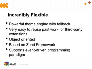 Incredibly Flexible
• Powerful theme engine with fallback
• Very easy to reuse past work, or third-party
extensions
• Object oriented
• Based on Zend Framework
• Supports event-driven programming
paradigm
 