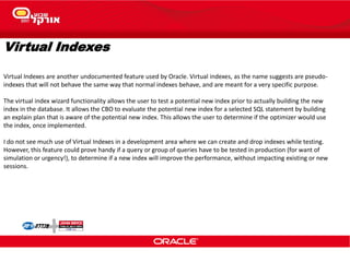 Virtual Indexes
Virtual Indexes are another undocumented feature used by Oracle. Virtual indexes, as the name suggests are pseudo-
indexes that will not behave the same way that normal indexes behave, and are meant for a very specific purpose.
The virtual index wizard functionality allows the user to test a potential new index prior to actually building the new
index in the database. It allows the CBO to evaluate the potential new index for a selected SQL statement by building
an explain plan that is aware of the potential new index. This allows the user to determine if the optimizer would use
the index, once implemented.
I do not see much use of Virtual Indexes in a development area where we can create and drop indexes while testing.
However, this feature could prove handy if a query or group of queries have to be tested in production (for want of
simulation or urgency!), to determine if a new index will improve the performance, without impacting existing or new
sessions.
 