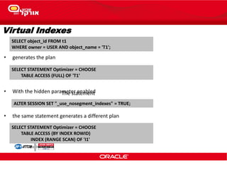 Virtual Indexes
The statement
SELECT object_id FROM t1
WHERE owner = USER AND object_name = 'T1';
ALTER SESSION SET "_use_nosegment_indexes" = TRUE;
SELECT STATEMENT Optimizer = CHOOSE
TABLE ACCESS (FULL) OF 'T1'
SELECT STATEMENT Optimizer = CHOOSE
TABLE ACCESS (BY INDEX ROWID)
INDEX (RANGE SCAN) OF 'I1'
• generates the plan
• the same statement generates a different plan
• With the hidden parameter enabled
 