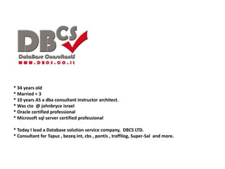 * 34 years old
* Married + 3
* 10 years AS a dba consultant instructor architect.
* Was cto @ johnbryce israel
* Oracle certified professional
* Microsoft sql server certified professional
* Today I lead a Database solution service company, DBCS LTD.
* Consultant for Tapuz , bezeq int, cbs , pontis , traffilog, Super-Sal and more.
 