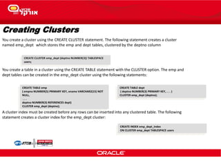 Creating Clusters
You create a cluster using the CREATE CLUSTER statement. The following statement creates a cluster
named emp_dept which stores the emp and dept tables, clustered by the deptno column
You create a table in a cluster using the CREATE TABLE statement with the CLUSTER option. The emp and
dept tables can be created in the emp_dept cluster using the following statements:
A cluster index must be created before any rows can be inserted into any clustered table. The following
statement creates a cluster index for the emp_dept cluster:
CREATE CLUSTER emp_dept (deptno NUMBER(3)) TABLESPACE
users;
CREATE TABLE emp
( empno NUMBER(5) PRIMARY KEY, ename VARCHAR2(15) NOT
NULL,
. . .
deptno NUMBER(3) REFERENCES dept)
CLUSTER emp_dept (deptno);
CREATE TABLE dept
( deptno NUMBER(3) PRIMARY KEY, . . . )
CLUSTER emp_dept (deptno);
CREATE INDEX emp_dept_index
ON CLUSTER emp_dept TABLESPACE users
 