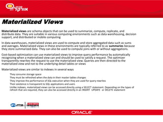 Materialized Views
Materialized views are schema objects that can be used to summarize, compute, replicate, and
distribute data. They are suitable in various computing environments such as data warehousing, decision
support, and distributed or mobile computing
In data warehouses, materialized views are used to compute and store aggregated data such as sums
and averages. Materialized views in these environments are typically referred to as summaries because
they store summarized data. They can also be used to compute joins with or without aggregations.
Cost-based optimization can use materialized views to improve query performance by automatically
recognizing when a materialized view can and should be used to satisfy a request. The optimizer
transparently rewrites the request to use the materialized view. Queries are then directed to the
materialized view and not to the underlying detail tables or views
Materialized views are similar to indexes in several ways
They consume storage space
They must be refreshed when the data in their master tables changes
They improve the performance of SQL execution when they are used for query rewrites
Their existence is transparent to SQL applications and users
Unlike indexes, materialized views can be accessed directly using a SELECT statement. Depending on the types of
refresh that are required, they can also be accessed directly in an INSERT UPDATE or DELETE statement
 