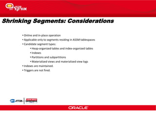 Shrinking Segments: Considerations
• Online and in-place operation
• Applicable only to segments residing in ASSM tablespaces
• Candidate segment types:
• Heap-organized tables and index-organized tables
• Indexes
• Partitions and subpartitions
• Materialized views and materialized view logs
• Indexes are maintained.
• Triggers are not fired.
 