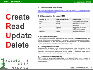 1) Identificazione delle risorse
http://apistat.istat.it/?dataset=DCIS_VEICOLIINCID1&dim=,2,4,8,1,2,13,2148&idLa
yer=1002&q=getdatajsonnuts
2) Utilizzo esplicito dei metodi HTTP
3) Risorse autodescrittive
I principi REST non pongono nessun vincolo sulle modalità di rappresentazione di una
risorsa. Virtualmente possiamo utilizzare il formato che preferiamo senza essere obbligati a
seguire uno standard. Di fatto, però, è opportuno utilizzare formati il più possibile standard
in modo da semplificare l’interazione con i client (JSON-stat?).
4) Collegamenti tra risorse
Un altro vincolo dei principi REST consiste nella necessità che le risorse siano tra loro
messe in relazione tramite link ipertestuali. Questo principio è anche noto come
HATEOAS, dall’acronimo di Hypermedia As The Engine Of Application State, e pone
l’accento sulle modalità di gestione dello stato dell’applicazione.
5) Comunicazione senza stato
REST prevede la comunicazione stateless, ma un’applicazione può avere uno stato. La
responsabilità della gestione di tale stato non deve essere conferita al server, ma rientra nei
compiti del client.
Metodo HTTP Operazione CRUD Descrizione
POST Create Crea una nuova risorsa
GET Read Ottiene una risorsa
esistente
PUT Update Aggiorna una risorsa o
ne modifica lo stato
DELETE Delete Elimina una risorsa
Create
Read
Update
Delete
I DATI STATISTICI Le operazioni CRUD
ALESSANDRO CAPEZZUOLI 9
 