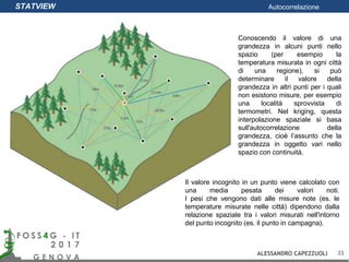 Conoscendo il valore di una
grandezza in alcuni punti nello
spazio (per esempio la
temperatura misurata in ogni città
di una regione), si può
determinare il valore della
grandezza in altri punti per i quali
non esistono misure, per esempio
una località sprovvista di
termometri. Nel kriging, questa
interpolazione spaziale si basa
sull'autocorrelazione della
grandezza, cioè l’assunto che la
grandezza in oggetto vari nello
spazio con continuità.
Il valore incognito in un punto viene calcolato con
una media pesata dei valori noti.
I pesi che vengono dati alle misure note (es. le
temperature misurate nelle città) dipendono dalla
relazione spaziale tra i valori misurati nell'intorno
del punto incognito (es. il punto in campagna).
STATVIEW Autocorrelazione
ALESSANDRO CAPEZZUOLI 33
 