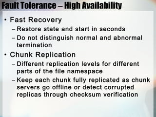 Fault Tolerance – High Availability
• Fast Recovery
– Restore state and start in seconds
– Do not distinguish normal and abnormal
termination
• Chunk Replication
– Different replication levels for different
parts of the file namespace
– Keep each chunk fully replicated as chunk
servers go offline or detect corrupted
replicas through checksum verification
 