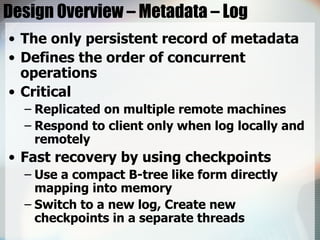Design Overview – Metadata – Log The only persistent record of metadata Defines the order of concurrent operations Critical Replicated on multiple remote machines Respond to client only when log locally and remotely Fast recovery by using checkpoints Use a compact B-tree like form directly mapping into memory  Switch to a new log, Create new checkpoints in a separate threads 