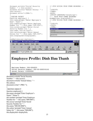 15 
document.writeln(“Social Security 
Number: “ + this.socsec); 
document.writeln(“Annual Salary: “ + 
this.salary); 
document.write(“</PRE>”); 
}/ 
/DEFINE OBJECT 
function employee() { 
this.name=prompt(“Enter Employee’s 
Name”,”Name”); 
this.number=prompt(“Enter Employee 
Number for “ + this.name,”000-000"); 
this.socsec=prompt(“Enter Social 
Security Number for “ + 
this.name,”000-00-0000"); 
this.salary=prompt(“Enter Annual 
Salary for “ + this.name,”$00,000"); 
this.displayInfo=displayInfo; 
 